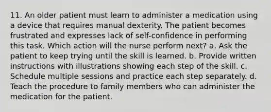 11. An older patient must learn to administer a medication using a device that requires manual dexterity. The patient becomes frustrated and expresses lack of self-confidence in performing this task. Which action will the nurse perform next? a. Ask the patient to keep trying until the skill is learned. b. Provide written instructions with illustrations showing each step of the skill. c. Schedule multiple sessions and practice each step separately. d. Teach the procedure to family members who can administer the medication for the patient.