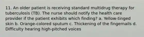 11. An older patient is receiving standard multidrug therapy for tuberculosis (TB). The nurse should notify the health care provider if the patient exhibits which finding? a. Yellow-tinged skin b. Orange-colored sputum c. Thickening of the fingernails d. Difficulty hearing high-pitched voices