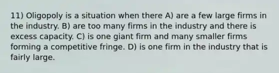 11) Oligopoly is a situation when there A) are a few large firms in the industry. B) are too many firms in the industry and there is excess capacity. C) is one giant firm and many smaller firms forming a competitive fringe. D) is one firm in the industry that is fairly large.