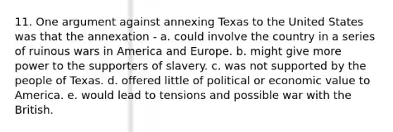 11. One argument against annexing Texas to the United States was that the annexation - a. could involve the country in a series of ruinous wars in America and Europe. b. might give more power to the supporters of slavery. c. was not supported by the people of Texas. d. offered little of political or economic value to America. e. would lead to tensions and possible war with the British.