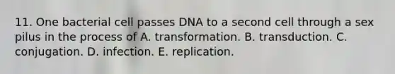 11. One bacterial cell passes DNA to a second cell through a sex pilus in the process of A. transformation. B. transduction. C. conjugation. D. infection. E. replication.