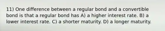 11) One difference between a regular bond and a convertible bond is that a regular bond has A) a higher interest rate. B) a lower interest rate. C) a shorter maturity. D) a longer maturity.