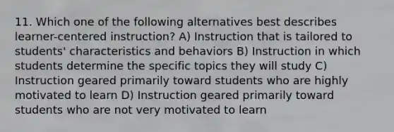 11. Which one of the following alternatives best describes learner-centered instruction? A) Instruction that is tailored to students' characteristics and behaviors B) Instruction in which students determine the specific topics they will study C) Instruction geared primarily toward students who are highly motivated to learn D) Instruction geared primarily toward students who are not very motivated to learn