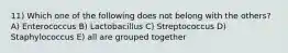 11) Which one of the following does not belong with the others? A) Enterococcus B) Lactobacillus C) Streptococcus D) Staphylococcus E) all are grouped together