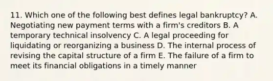 11. Which one of the following best defines legal bankruptcy? A. Negotiating new payment terms with a firm's creditors B. A temporary technical insolvency C. A legal proceeding for liquidating or reorganizing a business D. The internal process of revising the capital structure of a firm E. The failure of a firm to meet its financial obligations in a timely manner