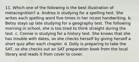 11. Which one of the following is the best illustration of metacognition? a. Andrea is studying for a spelling test. She writes each spelling word five times in her nicest handwriting. b. Betsy stays up late studying for a geography test. The following morning in school, she is too tired to think straight during the test. c. Connie is studying for a history test. She knows that she has trouble with dates, so she checks herself by giving herself a short quiz after each chapter. d. Dolly is preparing to take the SAT, so she checks out an SAT preparation book from the local library and reads it from cover to cover.