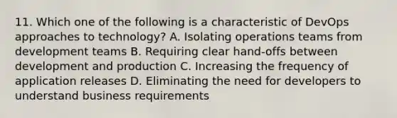 11. Which one of the following is a characteristic of DevOps approaches to technology? A. Isolating operations teams from development teams B. Requiring clear hand-offs between development and production C. Increasing the frequency of application releases D. Eliminating the need for developers to understand business requirements