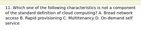 11. Which one of the following characteristics is not a component of the standard definition of cloud computing? A. Broad network access B. Rapid provisioning C. Multitenancy D. On-demand self service