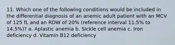 11. Which one of the following conditions would be included in the differential diagnosis of an anemic adult patient with an MCV of 125 fL and an RDW of 20% (reference interval 11.5% to 14.5%)? a. Aplastic anemia b. Sickle cell anemia c. Iron deficiency d. Vitamin B12 deficiency