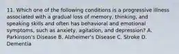 11. Which one of the following conditions is a progressive illness associated with a gradual loss of memory, thinking, and speaking skills and often has behavioral and emotional symptoms, such as anxiety, agitation, and depression? A. Parkinson's Disease B. Alzheimer's Disease C. Stroke D. Dementia