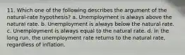 11. Which one of the following describes the argument of the natural-rate hypothesis? a. Unemployment is always above the natural rate. b. Unemployment is always below the natural rate. c. Unemployment is always equal to the natural rate. d. In the long run, the unemployment rate returns to the natural rate, regardless of inflation.