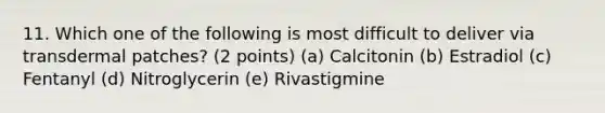 11. Which one of the following is most difficult to deliver via transdermal patches? (2 points) (a) Calcitonin (b) Estradiol (c) Fentanyl (d) Nitroglycerin (e) Rivastigmine