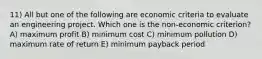 11) All but one of the following are economic criteria to evaluate an engineering project. Which one is the non-economic criterion? A) maximum profit B) minimum cost C) minimum pollution D) maximum rate of return E) minimum payback period