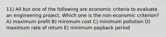 11) All but one of the following are economic criteria to evaluate an engineering project. Which one is the non-economic criterion? A) maximum profit B) minimum cost C) minimum pollution D) maximum rate of return E) minimum payback period