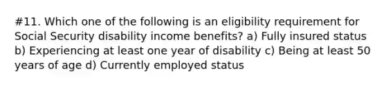 #11. Which one of the following is an eligibility requirement for Social Security disability income benefits? a) Fully insured status b) Experiencing at least one year of disability c) Being at least 50 years of age d) Currently employed status