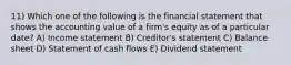 11) Which one of the following is the financial statement that shows the accounting value of a firm's equity as of a particular date? A) Income statement B) Creditor's statement C) Balance sheet D) Statement of cash flows E) Dividend statement