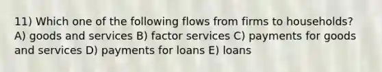 11) Which one of the following flows from firms to households? A) goods and services B) factor services C) payments for goods and services D) payments for loans E) loans