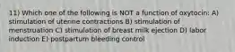 11) Which one of the following is NOT a function of oxytocin: A) stimulation of uterine contractions B) stimulation of menstruation C) stimulation of breast milk ejection D) labor induction E) postpartum bleeding control