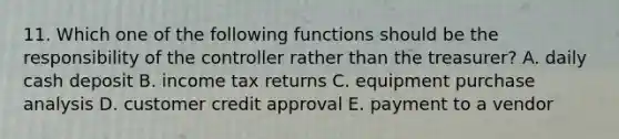 11. Which one of the following functions should be the responsibility of the controller rather than the treasurer? A. daily cash deposit B. income tax returns C. equipment purchase analysis D. customer credit approval E. payment to a vendor