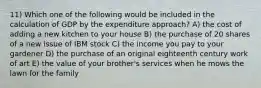 11) Which one of the following would be included in the calculation of GDP by the expenditure approach? A) the cost of adding a new kitchen to your house B) the purchase of 20 shares of a new issue of IBM stock C) the income you pay to your gardener D) the purchase of an original eighteenth century work of art E) the value of your brother's services when he mows the lawn for the family