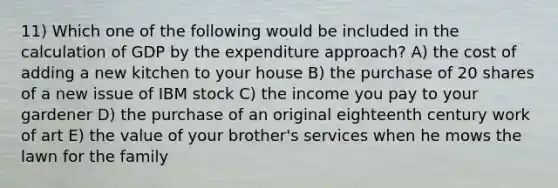 11) Which one of the following would be included in the calculation of GDP by the expenditure approach? A) the cost of adding a new kitchen to your house B) the purchase of 20 shares of a new issue of IBM stock C) the income you pay to your gardener D) the purchase of an original eighteenth century work of art E) the value of your brother's services when he mows the lawn for the family