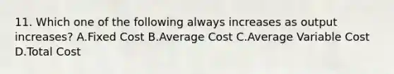 11. Which one of the following always increases as output increases? A.Fixed Cost B.Average Cost C.Average Variable Cost D.Total Cost