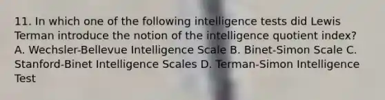 11. In which one of the following intelligence tests did Lewis Terman introduce the notion of the intelligence quotient index? A. Wechsler-Bellevue Intelligence Scale B. Binet-Simon Scale C. Stanford-Binet Intelligence Scales D. Terman-Simon Intelligence Test