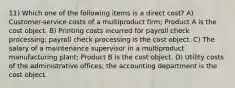 11) Which one of the following items is a direct cost? A) Customer-service costs of a multiproduct firm; Product A is the cost object. B) Printing costs incurred for payroll check processing; payroll check processing is the cost object. C) The salary of a maintenance supervisor in a multiproduct manufacturing plant; Product B is the cost object. D) Utility costs of the administrative offices; the accounting department is the cost object.