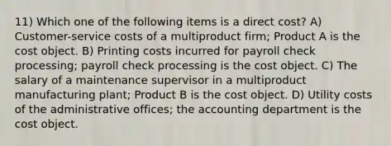 11) Which one of the following items is a direct cost? A) Customer-service costs of a multiproduct firm; Product A is the cost object. B) Printing costs incurred for payroll check processing; payroll check processing is the cost object. C) The salary of a maintenance supervisor in a multiproduct manufacturing plant; Product B is the cost object. D) Utility costs of the administrative offices; the accounting department is the cost object.