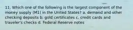 11. Which one of the following is the largest component of the money supply (M1) in the United States? a. demand and other checking deposits b. gold certificates c. credit cards and traveler's checks d. Federal Reserve notes