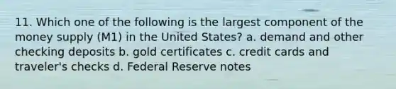 11. Which one of the following is the largest component of the money supply (M1) in the United States? a. demand and other checking deposits b. gold certificates c. credit cards and traveler's checks d. Federal Reserve notes