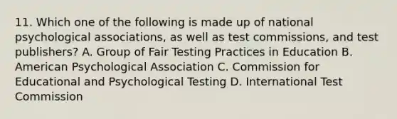 11. Which one of the following is made up of national psychological associations, as well as test commissions, and test publishers? A. Group of Fair Testing Practices in Education B. American Psychological Association C. Commission for Educational and Psychological Testing D. International Test Commission