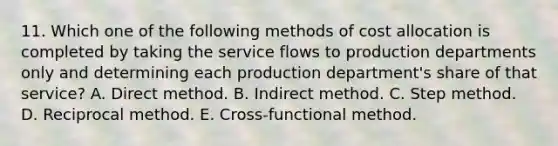 11. Which one of the following methods of cost allocation is completed by taking the service flows to production departments only and determining each production department's share of that service? A. Direct method. B. Indirect method. C. Step method. D. Reciprocal method. E. Cross-functional method.