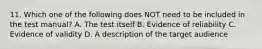 11. Which one of the following does NOT need to be included in the test manual? A. The test itself B. Evidence of reliability C. Evidence of validity D. A description of the target audience