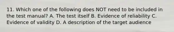 11. Which one of the following does NOT need to be included in the test manual? A. The test itself B. Evidence of reliability C. Evidence of validity D. A description of the target audience