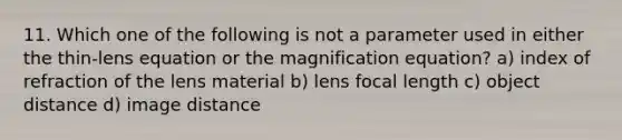 11. Which one of the following is not a parameter used in either the thin-lens equation or the magnification equation? a) index of refraction of the lens material b) lens focal length c) object distance d) image distance