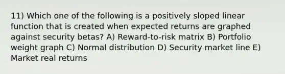 11) Which one of the following is a positively sloped linear function that is created when expected returns are graphed against security betas? A) Reward-to-risk matrix B) Portfolio weight graph C) Normal distribution D) Security market line E) Market real returns