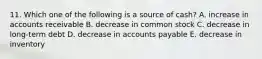 11. Which one of the following is a source of cash? A. increase in accounts receivable B. decrease in common stock C. decrease in long-term debt D. decrease in accounts payable E. decrease in inventory