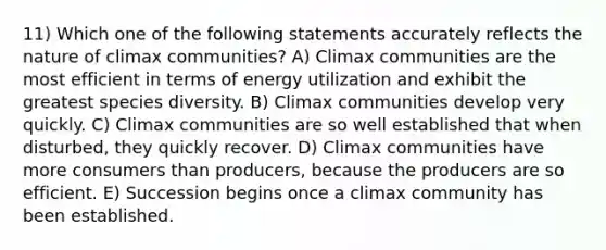 11) Which one of the following statements accurately reflects the nature of climax communities? A) Climax communities are the most efficient in terms of energy utilization and exhibit the greatest species diversity. B) Climax communities develop very quickly. C) Climax communities are so well established that when disturbed, they quickly recover. D) Climax communities have more consumers than producers, because the producers are so efficient. E) Succession begins once a climax community has been established.