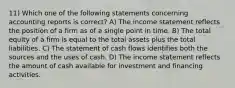 11) Which one of the following statements concerning accounting reports is correct? A) The income statement reflects the position of a firm as of a single point in time. B) The total equity of a firm is equal to the total assets plus the total liabilities. C) The statement of cash flows identifies both the sources and the uses of cash. D) The income statement reflects the amount of cash available for investment and financing activities.