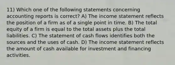 11) Which one of the following statements concerning accounting reports is correct? A) The income statement reflects the position of a firm as of a single point in time. B) The total equity of a firm is equal to the total assets plus the total liabilities. C) The statement of cash flows identifies both the sources and the uses of cash. D) The income statement reflects the amount of cash available for investment and financing activities.