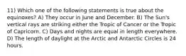 11) Which one of the following statements is true about the equinoxes? A) They occur in June and December. B) The Sun's vertical rays are striking either the Tropic of Cancer or the Tropic of Capricorn. C) Days and nights are equal in length everywhere. D) The length of daylight at the Arctic and Antarctic Circles is 24 hours.