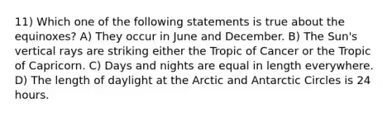 11) Which one of the following statements is true about the equinoxes? A) They occur in June and December. B) The Sun's vertical rays are striking either the Tropic of Cancer or the Tropic of Capricorn. C) Days and nights are equal in length everywhere. D) The length of daylight at the Arctic and Antarctic Circles is 24 hours.