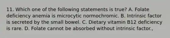 11. Which one of the following statements is true? A. Folate deficiency anemia is microcytic normochromic. B. Intrinsic factor is secreted by the small bowel. C. Dietary vitamin B12 deficiency is rare. D. Folate cannot be absorbed without intrinsic factor.,