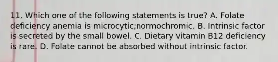 11. Which one of the following statements is true? A. Folate deficiency anemia is microcytic;normochromic. B. Intrinsic factor is secreted by the small bowel. C. Dietary vitamin B12 deficiency is rare. D. Folate cannot be absorbed without intrinsic factor.