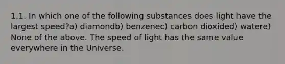 1.1. In which one of the following substances does light have the largest speed?a) diamondb) benzenec) carbon dioxided) watere) None of the above. The speed of light has the same value everywhere in the Universe.