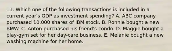 11. Which one of the following transactions is included in a current year's GDP as investment spending? A. ABC company purchased 10,000 shares of IBM stock. B. Ronnie bought a new BMW. C. Anton purchased his friend's condo. D. Maggie bought a play-gym set for her day-care business. E. Melanie bought a new washing machine for her home.