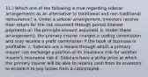 11.) Which one of the following is true regarding sidecar arrangements as an alternative to traditional and non-traditional reinsurance? a. Under a sidecar arrangement, investors receive their return for the risk assumed through period interest payments on the principle amount assumed. b. Under these arrangements, the primary insurer charges a ceding commission and may receive a profit commission if the book of business is profitable. c. Sidecars are a means through which a primary insurer can exchange a portion of its insurance risk for another insurer's insurance risk d. Sidecars have a strike price at which the primary insurer will be able to receive cash from its investors to enable it to pay losses from a catastrophe.