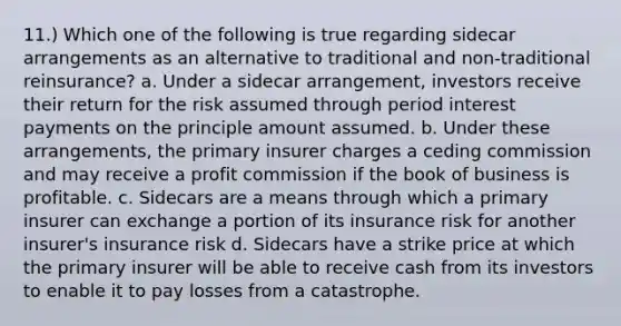 11.) Which one of the following is true regarding sidecar arrangements as an alternative to traditional and non-traditional reinsurance? a. Under a sidecar arrangement, investors receive their return for the risk assumed through period interest payments on the principle amount assumed. b. Under these arrangements, the primary insurer charges a ceding commission and may receive a profit commission if the book of business is profitable. c. Sidecars are a means through which a primary insurer can exchange a portion of its insurance risk for another insurer's insurance risk d. Sidecars have a strike price at which the primary insurer will be able to receive cash from its investors to enable it to pay losses from a catastrophe.