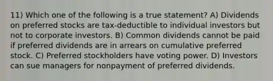 11) Which one of the following is a true statement? A) Dividends on preferred stocks are tax-deductible to individual investors but not to corporate investors. B) Common dividends cannot be paid if preferred dividends are in arrears on cumulative preferred stock. C) Preferred stockholders have voting power. D) Investors can sue managers for nonpayment of preferred dividends.